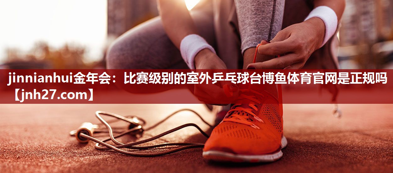 jinnianhui金年会：比赛级别的室外乒乓球台博鱼体育官网是正规吗
