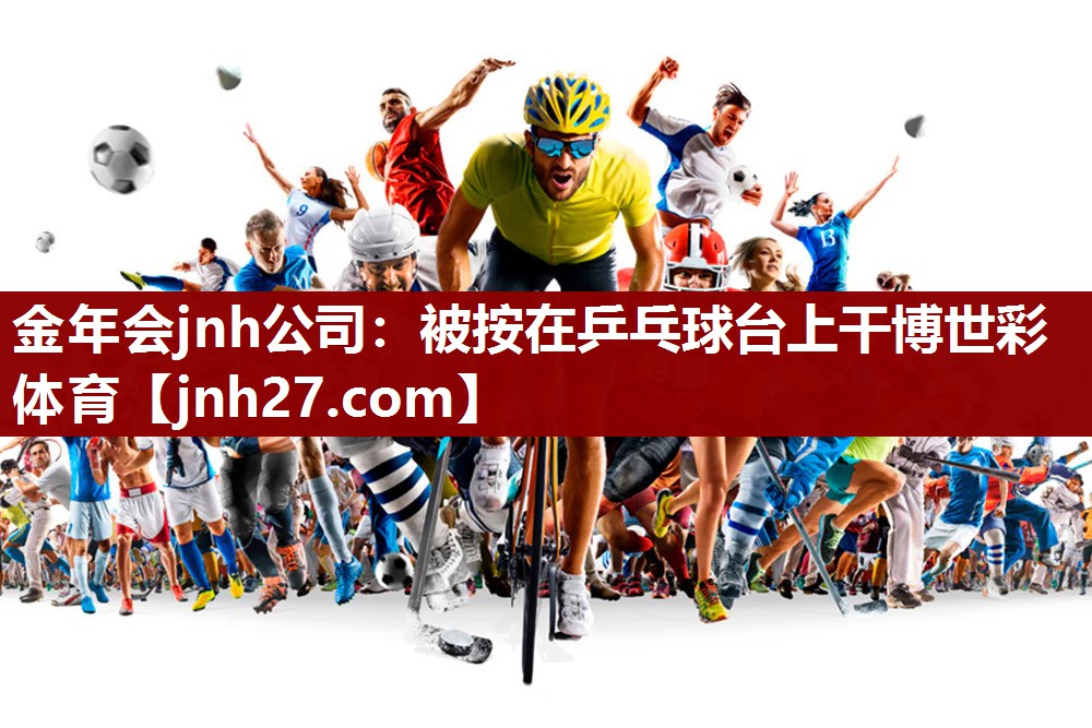 金年会jnh公司：被按在乒乓球台上干博世彩体育