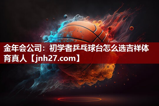 金年会公司：初学者乒乓球台怎么选吉祥体育真人