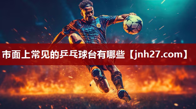市面上常见的乒乓球台有哪些