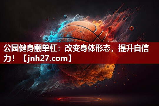 公园健身翻单杠：改变身体形态，提升自信力！